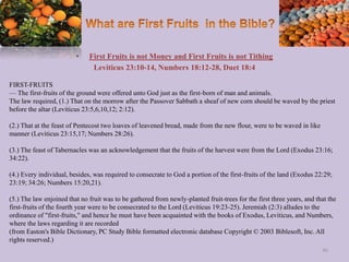 • First Fruits is not Money and First Fruits is not Tithing
Leviticus 23:10-14, Numbers 18:12-28, Duet 18:4
FIRST-FRUITS
— The first-fruits of the ground were offered unto God just as the first-born of man and animals.
The law required, (1.) That on the morrow after the Passover Sabbath a sheaf of new corn should be waved by the priest
before the altar (Leviticus 23:5,6,10,12; 2:12).
(2.) That at the feast of Pentecost two loaves of leavened bread, made from the new flour, were to be waved in like
manner (Leviticus 23:15,17; Numbers 28:26).
(3.) The feast of Tabernacles was an acknowledgement that the fruits of the harvest were from the Lord (Exodus 23:16;
34:22).
(4.) Every individual, besides, was required to consecrate to God a portion of the first-fruits of the land (Exodus 22:29;
23:19; 34:26; Numbers 15:20,21).
(5.) The law enjoined that no fruit was to be gathered from newly-planted fruit-trees for the first three years, and that the
first-fruits of the fourth year were to be consecrated to the Lord (Leviticus 19:23-25). Jeremiah (2:3) alludes to the
ordinance of "first-fruits," and hence he must have been acquainted with the books of Exodus, Leviticus, and Numbers,
where the laws regarding it are recorded
(from Easton's Bible Dictionary, PC Study Bible formatted electronic database Copyright © 2003 Biblesoft, Inc. All
rights reserved.)
46
 