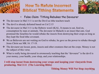 • False Claim: Tithing Rebukes the Devourer
 The devourer in Mal 3:11 is not the Devil as tithe teachers teach
 The devil is already defeated based on Col 2:15
 The devourer in Mal 3:11 is the Hebrew word AKAL. It means to eat, feed on,
consumption by man or animals. The devourer in Malachi is an insect that eats. God
promised the Israelites he would rebuke the insects from destroying their crops as long as
they kept the food tithe covenant.
 We as Believers are not waiting on God to rebuke, he gave us the power to rebuke through
Jesus Christ see MK 16: 17-18.
 The devourer are locust, pests, insects and other creatures that eat the crops. Money is not
the subject of this verse.
 What is really being devoured in erroneously teaching that the “devourer” is the devil is
your money, your health, your sleep, and your relationships.
52
 