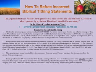 The Argument that says “Israel's farm produce was their income and they tithed on it. Money is
what I produce by my labors. Therefore I should tithe my money.”
Is the Above Creative Argument True?
Here is why the statement is wrong
1. The Israelite farmer's crops and animals was their FARM ASSETS. The farmers income came from the sale or barter exchange of those
assets. What a farmer received from the barter exchange or sale would be the farmer's income. The income was NOT what was commanded
to be tithed, but rather the ASSETS, which came from God as miracles of God. An example: Fruit is not a payment or compensation. Fruit is
classified as an asset because it is property, a product. The sale or exchange of the fruit would create income.
2. Many centuries before Israel entered Canaan and began tithing food from God’s Holy Land money was an essential everyday item. For
example Abraham was very rich in silver and gold (Gen 13:2); money in the form of silver shekels paid for slaves (Gen 17:12+); Abimelech
gave Abraham 1000 pieces of silver (Gen 20:16); Abraham paid 400 pieces of silver for land (Gen 23:9-16); Joseph was sold for silver pieces
(Gen 37:28); slaves bought freedom (Ex 23:11). Court fines (Ex 21 all; 22 all), sanctuary dues (Ex 30:12+), vows (Lev 27:3-7), poll taxes
(Num 3:47+), alcoholic drinks (Deut 14:26) and marriage dowries (Deut 22:29) included money.
3. Man cannot produce money from his labors. You earn money from your labors. If money is produce then it would grow from the
ground. God can only produce
4. Joseph gave Benjamin 300 pieces of silver (Gen 45:22). According to Genesis 47:15-17 food was used for barter only after money had
been spent. Banking and usury laws exist in Leviticus even before tithing. Therefore the argument that money was not prevalent enough for
everyday use is false. Yet the tithe contents from Leviticus to Luke never include money from non-food products and trades.
53
 