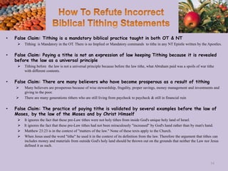 • False Claim: Tithing is a mandatory biblical practice taught in both OT & NT
 Tithing is Mandatory in the OT. There is no Implied or Mandatory commands to tithe in any NT Epistle written by the Apostles.
• False Claim: Paying a tithe is not an expression of law keeping Tithing because it is revealed
before the law as a universal principle
 Tithing before the law is not a universal principle because before the law tithe, what Abraham paid was a spoils of war tithe
with different contents.
• False Claim: There are many believers who have become prosperous as a result of tithing
 Many believers are prosperous because of wise stewardship, frugality, proper savings, money management and investments and
giving to the poor.
 There are many generations tithers who are still living from paycheck to paycheck & still in financial ruin
• False Claim: The practice of paying tithe is validated by several examples before the law of
Moses, by the law of the Moses and by Christ Himself
 It ignores the fact that these pre-Law tithes were not holy tithes from inside God's unique holy land of Israel.
 It ignores the fact that these pre-Law tithes had not been miraculously "increased" by God's hand rather than by man's hand.
 Matthew 23:23 is in the context of "matters of the law." None of these texts apply to the Church.
 When Jesus used the word "tithe" he used it in the context of its definition from the law. Therefore the argument that tithes can
includes money and materials from outside God's holy land should be thrown out on the grounds that neither the Law nor Jesus
defined it as such.
54
 