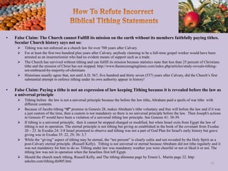 • False Claim: The Church cannot Fulfill its mission on the earth without its members faithfully paying tithes.
Secular Church history says not so:
 Tithing was not enforced as a church law for over 700 years after Calvary.
 For at least the first two hundred plus years after Calvary, anybody claiming to be a full-time gospel worker would have been
arrested as an insurrectionist who had no evident means of support such as a trade.
 The Church has survived without tithing and can fulfill its mission because statistics state that less than 25 percent of Christians
tithe and the mission of Christ has not stopped. http://www.theencouragingtimes.com/index.php/articles/study-reveals-tithing-
not-embraced-by-majority-of-christians
 Historians usually agree that, not until A.D. 567, five hundred and thirty seven (537) years after Calvary, did the Church’s first
substantial attempt to enforce tithing under its own authority appear in history!
• False Claim: Paying a tithe is not an expression of law keeping Tithing because it is revealed before the law as
a universal principle
 Tithing before the law is not a universal principle because the before the law tithe, Abraham paid a spoils of war tithe with
different contents.
 Because of Jacobs tithing “if” promise in Genesis 28, makes Abraham’s tithe voluntary and free will before the law and if it was
a just custom of the time, then a custom is not mandatory so there is no universal principle before the law. Then Joseph's actions
in Genesis 47 would have been a violation of a universal tithing law principle. See Genesis 41: 38-39.
 If tithing is a universal principle, then it cannot be stopped changed or modified, but when Israel exits from Egypt the law of
tithing is not in operation. The eternal principle is not tithing but giving as established in the book of the covenant from Exodus
20 – 23. In Exodus 24: 3-8 Israel promised to observe and tithing was not a part of God Plan for Israel's early history but grave
giving was in Exodus 35: 22, 29; 36: 3,7
 While the “giving” aspect of tithing may be eternal, the “ten percent” is clearly cultic and not revealed by the Holy Spirit as a
post-Calvary eternal principle. (Russell Kelly). Tithing is not universal or eternal because Abraham did not tithe regularly and it
was not mandatory for him to do so. Tithing under law was mandatory weather you were cheerful or not or liked it or not. The
tithing law was not in operation when the Israelites first left Egypt.
 Should the church teach tithing, Russell Kelly, and The tithing dilemma page by Ernest L. Martin page 22. http:
askelm.com/tithing.thi005.htm
55
 