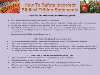 • False Claim: The tithe redeems the other ninety percent
 Not so. Money cannot redeem anything only the blood of Jesus redeems
 Saying the tithe redeems devalues the blood of Jesus Christ therefore the practice of tithing does not redeem but causes default
 The Bible says: in Col 1:14 “In whom we have redemption though his blood, even the forgiveness of sins.”
 1 Peter 1 18-18 says: “Forasmuch as you know that ye were not redeemed with corruptible things as silver and gold, from your
vain conversation received by tradition from your fathers, But with the precious blood of Christ, as of a lamb without blemish
and without spot”
 Redemption means that God has purchased us and owns us.
• False Claim: The tithe check must be written first
 No NT scripture to support statement. This statement is combining the OT law of first things and the tithing law.
 This a faulty interpretation because it creates a hybrid interpretation
 This is error because the Bible does not ask for the first it asks for the tenth. Leviticus 27: 32-33. An ordinal number in the text
 If tithing 10% is what redeems the 90% then the blood of Jesus did not redeem at all. If a curse is going to come upon you for
not tithing, then Christ has not redeemed you from the curse of the law.
• False Claim: A curse will come upon you if you don’t tithe
 Mal 3:9 says “You are cursed with a curse; for you have robbed me. even this whole nation.”
 The audience in this verse are not Gentile but Jews
 The curse God is sending is no rain to water the crops and God is allowing bugs to destroy the crops
 The priests and Levites in Mal is who God is talking to because they were not putting the food tithe into the storehouse
 Read Gal 3:10, 3:13. You are free from the curse of the law.
57
 