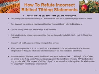 • False Claim: If you don’t’ tithe you are robbing God
 This passage of scripture is not talking to Christians when read and exegete in its proper historical context
 This statement was written to Israelites not Gentiles. You must identity who God is talking to
 God was talking about food and offerings in this statement
 God is talking to the priests who were robbing God not the people, Malachi 2:1 & 3. Neh 10:38 and Neh
Chapter13
 You can’t rob God because everything belongs to him anyway.
 When you compare Mal 1: 6, 13, 14, Mal 3:8-9 to Numbers 18:21-24 and Nehemiah 10:37b, the usual
interpretation of “bring the whole tithe into the storehouse” has been turned into a terrible lie
 Hebrew translators think that verse 9 should read, “this whole nation OF YOU.” Although “of you” does
not appear in the King James Version, it does appear in the more literal NAS and RSV (and also the
very popular NIV). The purpose of adding “of you” is unclear unless it distinguishes the whole nation
“of you priests” from the rest of the nation!
58
 