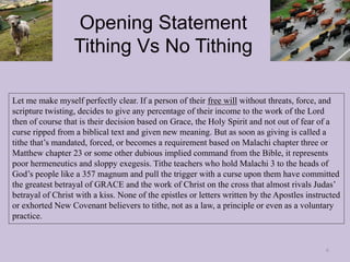 Opening Statement
Tithing Vs No Tithing
Let me make myself perfectly clear. If a person of their free will without threats, force, and
scripture twisting, decides to give any percentage of their income to the work of the Lord
then of course that is their decision based on Grace, the Holy Spirit and not out of fear of a
curse ripped from a biblical text and given new meaning. But as soon as giving is called a
tithe that’s mandated, forced, or becomes a requirement based on Malachi chapter three or
Matthew chapter 23 or some other dubious implied command from the Bible, it represents
poor hermeneutics and sloppy exegesis. Tithe teachers who hold Malachi 3 to the heads of
God’s people like a 357 magnum and pull the trigger with a curse upon them have committed
the greatest betrayal of GRACE and the work of Christ on the cross that almost rivals Judas’
betrayal of Christ with a kiss. None of the epistles or letters written by the Apostles instructed
or exhorted New Covenant believers to tithe, not as a law, a principle or even as a voluntary
practice.
6
 