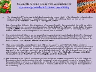 Statements Refuting Tithing from Various Sources
http://www.prayershack.freeservers.com/tithing
6. The silence of the NT writers, particularly Paul, regarding the present validity of the tithe can be explained only on
the ground that the dispensation of grace has no more place for a law of tithing than it has for a law on
circumcision. Wycliffe Bible Dictionary of Theology (s.v. "tithe“)
7. Learn from me, how difficult a thing it is to throw off errors confirmed by the example of all the world, and which,
through long habit, have become a second nature to us. Martin Luther, The Reformer: Martin Luther (Sermon;
August 27, 1525): "But the other commandments of Moses, which are not [implanted in all men] by nature, the
Gentiles do not hold. Nor do these pertain to the Gentiles, such as the tithe...“
8. Our proclivity to teach tithing is just one aspect of our tendency to prefer rules to freedom. But the New Testament
concept of giving is so beautiful that it is difficult to understand why we resort to legalism. It appears that we feel
that God made a mistake in this area, and fear that our churches would suffer financial difficulty if we followed the
Biblical pattern…Jake Barnett - Wisdom and Wealth, p.192)
9. Their giving was not by commandment [1 Cor. 8:8], nor of necessity [2 Cor. 9:7]. Under the law, a tenth was
commanded and its payment was a necessity; under grace, God is not seeking the gift, but an expression of devotion
from the giver. Under grace no law is imposed and no proportion to be given is stipulated, and, while it is true that
God works in the yielded heart both to will and to do His good pleasure (Phil. 2:13), He finds pleasure only in that
gift which is given cheerfully, or more literally, "hilariously" (2 Cor. 9:7).... Chafer, Lewis Sperry, Major Bible
Themes, Revised, rev. John Walvoord (Grand Rapids: Academie Books), 253-55
10. God sustains the giver. God will sustain grace-giving with limitless temporal resources (2 Cor. 9:8-10; Luke 6:38).
In this connection it may be seen that those who give as much as a tenth are usually prospered in temporal things,
but since the believer can have no relation to the law (Gal. 5:1), it is evident that this prosperity is the fulfillment of
the promise under grace, rather than the fulfillment of promises under the law. No blessings are thus dependent on
the exact tithing
60
 