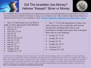 Did The Israelites Use Money?
Hebrew “Keseph” Silver or Money
• Gen 17: 12 For the generations to come every
male among you who is eight days old must be
circumcised, including those born in your
household or brought with money from a foreigner
those who are your offspring
 Exodus 22: 17-25
 Exodus 30: 12-16
 Exodus 35: 24
 Exodus 38: 25-27
 Leviticus 5:15
 Leviticus 27: 2-25
61
• Gen 13:2 And Abram was very Rich in
cattle, in silver and in gold. (First Mention)
 Gen 17:13, 23, 27
 Gen 20: 16
 Gen 23:9, 13-16
 Gen 31:15
 Gen 37:28
 Gen 42: 25-28, 35
 Gen 43: 12-23
 Gen 44: 1, 2, 8
 Gen 45: 22
 Gen 47: 14-18
 Exodus 12:44
 Exodus 21:11-35
It is scriptural error to say that tithing was needed because Israel was totally dependent on an agricultural economy to
survive and were not familiar with money or money was not largely in use. This is scripture high jacking. Money was
plentiful in the OT and it is never defined as a tithe. God never asked for a tithe from any of these money verses.
So from the time of Abraham we can see that money was used for buying, lending, and so on. In addition to the above passages,
there was also a tax imposed by Moses (2 Chronicles 24:6), and there were offerings of money which were brought to the temple (2
Kings 12:4), and there was money collected in the census (2 Kings 12:4), and there was money given for personal vows, and there
was money which was brought voluntarily to the temple (2 Kings 12:4), and there was money which was used for repairing the
Temple (2 Kings 12:5-15), and there was money which was used for guilt offerings and sin offerings (2 Kings 12:16), and so on.
http://www.layhands.com/mustChristianstithetenpercent.htm
 