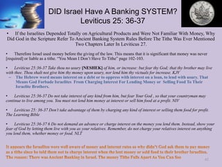 DID Israel Have A Banking SYSTEM?
Leviticus 25: 36-37
• If the Israelites Depended Totally on Agricultural Products and Were Not Familiar With Money, Why
Did God in the Scripture Refer To Ancient Banking System Rules Before The Tithe Was Ever Mentioned
Two Chapters Later In Leviticus 27.
• Therefore Israel used money before the giving of the law. This means that it is significant that money was never
[required] or liable as a tithe. “You Mean I Don’t Have To Tithe” page 102-103.
• Leviticus 25:36-37 Take thou no usury [NESHEK] of him, or increase: but fear thy God; that thy brother may live
with thee. Thou shalt not give him thy money upon usury, nor lend him thy victuals for increase. KJV
– The Hebrew word means interest on a debt or to oppress with interest on a loan, to lend with usury. That
Means God Forbade Israelites From Charging Interest For Lending Money or Selling Food To Their
Israelite Brothers.
• Leviticus 25:36-37 Do not take interest of any kind from him, but fear Your God , so that your countryman may
continue to live among you. You must not lend him money at interest or sell him food at a profit. NIV
• Leviticus 25: 36-37 Don’t take advantage of them by charging any kind of interest or selling them food for profit.
The Learning Bible
• Leviticus 25:36-37 6 Do not demand an advance or charge interest on the money you lend them. Instead, show your
fear of God by letting them live with you as your relatives. Remember, do not charge your relatives interest on anything
you lend them, whether money or food. NLT
62
 