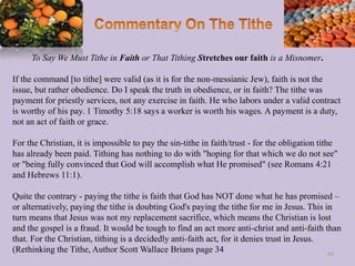 To Say We Must Tithe in Faith or That Tithing Stretches our faith is a Misnomer.
If the command [to tithe] were valid (as it is for the non-messianic Jew), faith is not the
issue, but rather obedience. Do I speak the truth in obedience, or in faith? The tithe was
payment for priestly services, not any exercise in faith. He who labors under a valid contract
is worthy of his pay. 1 Timothy 5:18 says a worker is worth his wages. A payment is a duty,
not an act of faith or grace.
For the Christian, it is impossible to pay the sin-tithe in faith/trust - for the obligation tithe
has already been paid. Tithing has nothing to do with "hoping for that which we do not see"
or "being fully convinced that God will accomplish what He promised" (see Romans 4:21
and Hebrews 11:1).
Quite the contrary - paying the tithe is faith that God has NOT done what he has promised –
or alternatively, paying the tithe is doubting God's paying the tithe for me in Jesus. This in
turn means that Jesus was not my replacement sacrifice, which means the Christian is lost
and the gospel is a fraud. It would be tough to find an act more anti-christ and anti-faith than
that. For the Christian, tithing is a decidedly anti-faith act, for it denies trust in Jesus.
(Rethinking the Tithe, Author Scott Wallace Brians page 34 65
 