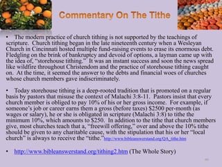 • The modern practice of church tithing is not supported by the teachings of
scripture. Church tithing began in the late nineteenth century when a Wesleyan
Church in Cincinnati hosted multiple fund-raising events to erase its enormous debt.
Fledgling on the brink of bankruptcy and devoid of options, a layman came up with
the idea of, “storehouse tithing.” It was an instant success and soon the news spread
like wildfire throughout Christendom and the practice of storehouse tithing caught
on. At the time, it seemed the answer to the debts and financial woes of churches
whose church members gave indiscriminately.
• Today storehouse tithing is a deep-rooted tradition that is promoted on a regular
basis by pastors that misuse the context of Malachi 3:8-11. Pastors insist that every
church member is obliged to pay 10% of his or her gross income. For example, if
someone’s job or career earns them a gross (before taxes) $2500 per-month (as
wages or salary), he or she is obligated in scripture (Malachi 3:8) to tithe the
minimum 10%, which amounts to $250. In addition to the tithe that church members
give, most churches teach that a, “freewill offering,” over and above the 10% tithe
should be given to any charitable cause, with the stipulation that his or her “local
church” is always to receive the “tithe.”http://www.bibleanswerstand.org/QA_tithe.htm
• http://www.bibleanswerstand.org/tithing2.htm (The Whole Story)
66
 