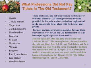 • Bakers
• Candle makers
• Carpenters
• Clothing makers
• Hired workers
• Teachers
• Soldiers
• Physicians
• Masons
• Sculptors
• Jewelry craftsman
• Tent makers
• Metal craftsman
These professions did not tithe because the tithe never
consisted of money. All tithes given were food and
provided for festivals, widows, fatherless, orphans and
needy strangers in Israel along with the Levites and
priests.
Farmers and ranchers were responsible for pay tithes,
but workers were not. In the Old Testament there is no
law requiring 10% percent from workers.
Fishermen did not tithe and they are mentioned in
Leviticus 11: 9-12. The mining Industry is mentioned but
they did not tithe, Duet 8:9, 10 and God did not ask for a
tithe from minerals from the earth. The lumber business
was not asked to tithe in 1 Kings 5: 7-12. Construction
workers stonecutters s were not asked to tithe and their
business is mentioned in 1 Kings 5:13-18 (The tithing
dilemma page 28, Ernest L. Martin).
69
 