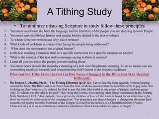 A Tithing Study
• To minimize misusing Scripture in study follow these principles
1. You must understand the land, the language and the literature of the people you are studying (Jewish People
2. You must seek out biblical history and secular history related to the text or subject
3. To whom is the text written and why was it written?
4. What kinds of problems or issues were facing the people being addressed?
5. What does the text mean to the original hearers?
6. Is the text teaching a timeless truth or a specific instruction for a specific situation or people?
7. What is the context of the text and its message saying to them in context?
8. Learn all you can about the people you are reading about
9. You must never elevate the secondary meaning of a text over the primary meaning. To do so means you are
committing unethical exegesis and compromising God’s intent to the intended audience.
Who Got the Tithe From the Get Go Has Never Changed in the Bible But Man Decided
Differently
• Dr. Ernest L. Martin, Ph.D. – The Tithing Dilemma (p.10-12): Let us face the issue squarely without beating
around the bush. The Bible makes it clear (from the time of Moses onward) that the Israelites were to pay tithe. But
in doing so, they were strictly ordered by God to pay the tithe (the tenth) to one group of people, and one group
only. To whom was the tithe to be paid? They were the Levites who (among other things) ministered in the Temple.
Note Numbers 18:21. "And, behold, I have given the children of Levi all the tenth in Israel for an inheritance, for
their service of the tabernacle of the congregation." For preachers and church leaders to change the direction [and
contents] of paying the tithe from that of the Temple [Levites] to the service of a Christian ministry [Pastor,
Churches ect.] is to do so without any authority whatsoever from God [and the scripture is illegal]
7
 