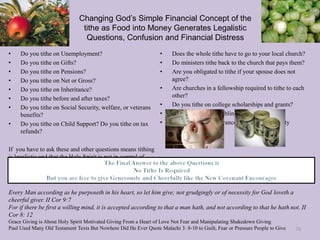 Changing God’s Simple Financial Concept of the
tithe as Food into Money Generates Legalistic
Questions, Confusion and Financial Distress
• Do you tithe on Unemployment?
• Do you tithe on Gifts?
• Do you tithe on Pensions?
• Do you tithe on Net or Gross?
• Do you tithe on Inheritance?
• Do you tithe before and after taxes?
• Do you tithe on Social Security, welfare, or veterans
benefits?
• Do you tithe on Child Support? Do you tithe on tax
refunds?
If you have to ask these and other questions means tithing
is legalistic and that the Holy Spirit is not in control of
giving.
• Does the whole tithe have to go to your local church?
• Do ministers tithe back to the church that pays them?
• Are you obligated to tithe if your spouse does not
agree?
• Are churches in a fellowship required to tithe to each
other?
• Do you tithe on college scholarships and grants?
• Do you tithe on Gambling?
• Do you tithe on insurance checks and property
damage?
Every Man according as he purposeth in his heart, so let him give; not grudgingly or of necessity for God loveth a
cheerful giver. II Cor 9:7
For if there be first a willing mind, it is accepted according to that a man hath, and not according to that he hath not. II
Cor 8: 12
Grace Giving is About Holy Spirit Motivated Giving From a Heart of Love Not Fear and Manipulating Shakedown Giving
Paul Used Many Old Testament Texts But Nowhere Did He Ever Quote Malachi 3: 8-10 to Guilt, Fear or Pressure People to Give 70
 
