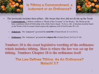 • The law(torah) includes three pillars. (Be Aware that Jews did not divide up the Torah
– Commandments. ( Hebrew rendition is “Words of the Covenant” or Ten Words.) The Words are the
basic conditions which all fellowship with a Holy God is based. To live a life of absolute morality based
on the Words of the Covenant which express the righteous will of God Exodus 20:1-26.
– Judgments. The “judgments” governed the social life of Israel (Exod. 21:1 to 24:11).
– Ordinances. The “ordinances” governed the religious life of Israel (Exod. 24:12 to 31:18).
71
 