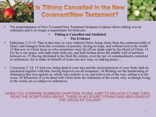 • The preponderance of New Covenant/New Testament Scripture evidence shows tithing was an
ordinance and is no longer a requirement for believers.
• Tithing is Cancelled and Abolished
• The Evidence
• Ephesians 2:12-15: That at that time ye were without Christ, being aliens from the commonwealth of
Israel, and strangers from the covenants of promise, having no hope, and without God in the world:
13 But now in Christ Jesus ye who sometimes were far off are made nigh by the blood of Christ. 14
For he is our peace, who hath made both one, and hath broken down the middle wall of partition
between us; 15 Having abolished in his flesh the enmity, even the law of commandments contained
in ordinances; for to make in himself of twain one new man, so making peace;…
• Colossians 2: 14: 13 And you, being dead in your sins and the uncircumcision of your flesh, hath he
quickened together with him, having forgiven you all trespasses; 14 Blotting out the handwriting of
ordinances that was against us, which was contrary to us, and took it out of the way, nailing it to his
cross; 20 Wherefore if ye be dead with Christ from the rudiments of the world, why, as though living
in the world, are ye subject to ordinances,
WHEN YOU COMPARE NUMBERS CHAPTERS 18 AND JUMP TO MALACHI 3:7 AND THEN
READ THE SCRIPTURES ABOVE, THERE IS NO DOUBT TITHING WAS ABOLISHED AT
THE CROSS OF CALVARY.
72
 