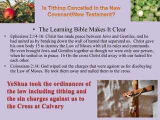 • The Learning Bible Makes It Clear
• Ephesians 2:14-16: Christ has made peace between Jews and Gentiles, and he
had united us by breaking down the wall of hatred that separated us. Christ gave
his own body 15 to destroy the Law of Moses with all its rules and commands.
He even brought Jews and Gentiles together as though we were only one person,
when he united us in peace. 16 On the cross Christ did away with our hatred for
each other.
• Colossians 2:14: God wiped out the charges that were against us for disobeying
the Law of Moses. He took them away and nailed them to the cross.
73
 