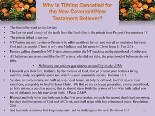 • The food tithe went to the Levites
• The Levites paid a tenth of the tenth from the food tithe to the priests (one Percent) See numbers 18
• The priests tithed to no one
• NT Pastors are not Levites or Priests who offer sacrifices for sin and served as mediators between
God and the people (There is only one Mediator and his name is Christ Jesus (1 Tim 2:5)
• Pastors calling themselves NT Priests compromises the NT teaching on the priesthood of believers.
• All believers are priests and like the OT priests, who did not tithe, the priesthood of believers do not
tithe.
• Believers are priests not tithers according to the Bible
• I beseech you therefore, brethren, by the mercies of God, that ye present your bodies a living
sacrifice, holy, acceptable unto God, which is your reasonable service. Romans 12:1
• Ye also, as lively stones, are built up a spiritual house, an holy priesthood, to offer up spiritual
sacrifices, acceptable to God by Jesus Christ. (9) But ye are a chosen generation, a royal priesthood,
an holy nation, a peculiar people; that ye should shew forth the praises of him who hath called you
out of darkness into his marvelous light: 1 Peter 2:5&9.
• Blessed and holy is he that hath part in the first resurrection: on such the second death hath no power,
but they shall be priests of God and of Christ, and shall reign with him a thousand years. Revelation
20:6
• And hast made us unto our God kings and priests : and we shall reign on the earth. Revelation 5:10 74
 
