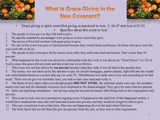 • Grace giving is spirit controlled giving as practiced in Acts 2: 44-47 and Acts 4:32-35.
• Specifics about this event in Acts
1. The people in Acts gave as they felt lead to give.
2. No specific mandatory percentages were given as to how much they gave.
3. The power of God fell on them with great grace to give.
4. No one in this event was poor or hard pressed because they owned lands and houses. So those who gave were the
ones well able to do so.
5. The people in this event gave all the money away after they sold some land and houses. That’s more than 10
percent.
6. What happened in this event was driven by relationship with the Lord, it was driven by “Great Power” (vs 33) of
God to enact this grace driven event and this event was Love-Driven.
7. This event was not law-driven by ten percent because what they sold, it was all laid at the apostles feet.
8. The money was not taken up by the apostles to pay for church mortgages, pastor salaries, light bills but the wealth
was redistributed based on a system that says in verse 35, “Distribution was made unto every man according as he had
need.” There was no get over mentality here, you had to state your need and verify it.
9. The Book of Acts shows that even though people DID NOT TITHE, the ministers needs were met, the members
needs were met and the abundant resources were dispersed to the disadvantaged. They gave far more than ten percent.
10. Grace giving brings abundance—law-giving using the ten percent money tithe brings lack to the congregation and
poverty.
11. This event in Acts was not a permanent ongoing event. It happened as the spirit led. If this happened weekly, it
would have rendered the ones who sold land and houses into poverty and they would no longer be able to give.
12. This was a localized event at that time. This was not happening all over the land where Paul was.
13. The Holy Spirit did not tell them the give ten percent from the sale, so they was no tithe requirement.
76
 