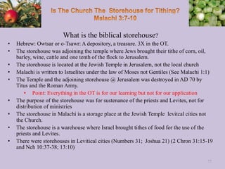 What is the biblical storehouse?
• Hebrew: Owtsar or o-Tsawr: A depository, a treasure. 3X in the OT.
• The storehouse was adjoining the temple where Jews brought their tithe of corn, oil,
barley, wine, cattle and one tenth of the flock to Jerusalem.
• The storehouse is located at the Jewish Temple in Jerusalem, not the local church
• Malachi is written to Israelites under the law of Moses not Gentiles (See Malachi 1:1)
• The Temple and the adjoining storehouse @ Jerusalem was destroyed in AD 70 by
Titus and the Roman Army.
• Point: Everything in the OT is for our learning but not for our application
• The purpose of the storehouse was for sustenance of the priests and Levites, not for
distribution of ministries
• The storehouse in Malachi is a storage place at the Jewish Temple levitcal cities not
the Church.
• The storehouse is a warehouse where Israel brought tithes of food for the use of the
priests and Levites.
• There were storehouses in Levitical cities (Numbers 31; Joshua 21) (2 Chron 31:15-19
and Neh 10:37-38; 13:10)
77
 