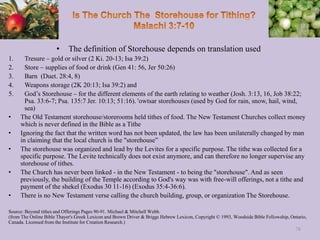 • The definition of Storehouse depends on translation used
1. Tresure – gold or silver (2 Ki. 20-13; Isa 39:2)
2. Store – supplies of food or drink (Gen 41: 56, Jer 50:26)
3. Barn (Duet. 28:4, 8)
4. Weapons storage (2K 20:13; Isa 39:2) and
5. God’s Storehouse – for the different elements of the earth relating to weather (Josh. 3:13, 16, Job 38:22;
Psa. 33:6-7; Psa. 135:7 Jer. 10:13; 51:16). 'owtsar storehouses (used by God for rain, snow, hail, wind,
sea)
• The Old Testament storehouse/storerooms held tithes of food. The New Testament Churches collect money
which is never defined in the Bible as a Tithe
• Ignoring the fact that the written word has not been updated, the law has been unilaterally changed by man
in claiming that the local church is the "storehouse”
• The storehouse was organized and lead by the Levites for a specific purpose. The tithe was collected for a
specific purpose. The Levite technically does not exist anymore, and can therefore no longer supervise any
storehouse of tithes.
• The Church has never been linked - in the New Testament - to being the "storehouse". And as seen
previously, the building of the Temple according to God's way was with free-will offerings, not a tithe and
payment of the shekel (Exodus 30 11-16) (Exodus 35:4-36:6).
• There is no New Testament verse calling the church building, group, or organization The Storehouse.
Source: Beyond tithes and Offerings Pages 90-91. Michael & Mitchell Webb.
(from The Online Bible Thayer's Greek Lexicon and Brown Driver & Briggs Hebrew Lexicon, Copyright © 1993, Woodside Bible Fellowship, Ontario,
Canada. Licensed from the Institute for Creation Research.)
78
 
