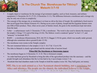 • A supply depot or warehouse for the storage of government supplies, such as food, treasures, and military
equipment (1 Chronicles 26:15; 27:25; 2 Chronicles 11:11). The difference between a storehouse and a storage city
may be only one of size or complexity.
• The concept of the storage city or storehouse is at least as old as the time of Joseph. He established a food reserve
that saved Egypt from famine (Genesis 41). During seven years of plenty, Joseph had the Egyptian farmers store
one-fifth of their produce. Then, when seven years of famine struck, the grain in the storehouses kept starvation
from the land.
• Cellar— a subterranean vault (1 Chronicles 27:28), a storehouse . The word is also used to denote the treasury of
the temple (1 Kings 7:51) and of the king (14:26). The Hebrew word is rendered "garner" in Joel 1:17, and
"armoury" in Jeremiah 50:25.
• BARN — a storehouse (Deuteronomy 28:8; Job 39:12; Haggai 2:19) for grain, which was usually under ground,
although also sometimes above ground (Luke 12:18).
• The storehouse were rooms in the Temple complex
• The new testament believer is the temple (1 Cor 3: 16-17 & 1 Cor 6:19)
• The tithe in Malachi is clearly agricultural and the animal tithe of ancient Israel.
When Did The Storehouse or Storerooms Appear
• The storehouse began in 2 Chronicles 31: 4-10. This is Solomon's temple.
• An order had been given by Hezekiah to bring the tithe of the agricultural produce into the sanctuary—and the
people brought such abundance that the Levites had to lay it up in heaps (verses 5–6).
• Hezekiah then had chambers made in the Temple to hold the surplus (verse 10). They held grain, not money.
79
 