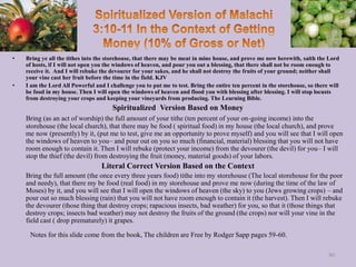 • Bring ye all the tithes into the storehouse, that there may be meat in mine house, and prove me now herewith, saith the Lord
of hosts, if I will not open you the windows of heaven, and pour you out a blessing, that there shall not be room enough to
receive it. And I will rebuke the devourer for your sakes, and he shall not destroy the fruits of your ground; neither shall
your vine cast her fruit before the time in the field. KJV
• I am the Lord All Powerful and I challenge you to put me to test. Bring the entire ten percent in the storehouse, so there will
be food in my house. Then I will open the windows of heaven and flood you with blessing after blessing. I will stop locusts
from destroying your crops and keeping your vineyards from producing. The Learning Bible.
Spiritualized Version Based on Money
Bring (as an act of worship) the full amount of your tithe (ten percent of your on-going income) into the
storehouse (the local church), that there may be food ( spiritual food) in my house (the local church), and prove
me now (presently) by it, (put me to test, give me an opportunity to prove myself) and you will see that I will open
the windows of heaven to you– and pour out on you so much (financial, material) blessing that you will not have
room enough to contain it. Then I will rebuke (protect your income) from the devourer (the devil) for you– I will
stop the thief (the devil) from destroying the fruit (money, material goods) of your labors.
Literal Correct Version Based on the Context
Bring the full amount (the once every three years food) tithe into my storehouse (The local storehouse for the poor
and needy), that there my be food (real food) in my storehouse and prove me now (during the time of the law of
Moses) by it, and you will see that I will open the windows of heaven (the sky) to you (Jews growing crops) – and
pour out so much blessing (rain) that you will not have room enough to contain it (the harvest). Then I will rebuke
the devourer (those thing that destroy crops; rapacious insects, bad weather) for you, so that it (those things that
destroy crops; insects bad weather) may not destroy the fruits of the ground (the crops) nor will your vine in the
field cast ( drop prematurely) it grapes.
80
Notes for this slide come from the book, The children are Free by Rodger Sapp pages 59-60.
 
