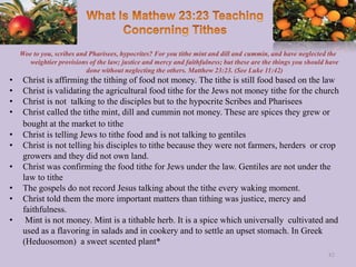 Woe to you, scribes and Pharisees, hypocrites? For you tithe mint and dill and cummin, and have neglected the
weightier provisions of the law; justice and mercy and faithfulness; but these are the things you should have
done without neglecting the others. Matthew 23:23. (See Luke 11:42)
• Christ is affirming the tithing of food not money. The tithe is still food based on the law
• Christ is validating the agricultural food tithe for the Jews not money tithe for the church
• Christ is not talking to the disciples but to the hypocrite Scribes and Pharisees
• Christ called the tithe mint, dill and cummin not money. These are spices they grew or
bought at the market to tithe
• Christ is telling Jews to tithe food and is not talking to gentiles
• Christ is not telling his disciples to tithe because they were not farmers, herders or crop
growers and they did not own land.
• Christ was confirming the food tithe for Jews under the law. Gentiles are not under the
law to tithe
• The gospels do not record Jesus talking about the tithe every waking moment.
• Christ told them the more important matters than tithing was justice, mercy and
faithfulness.
• Mint is not money. Mint is a tithable herb. It is a spice which universally cultivated and
used as a flavoring in salads and in cookery and to settle an upset stomach. In Greek
(Heduosomon) a sweet scented plant*
82
 