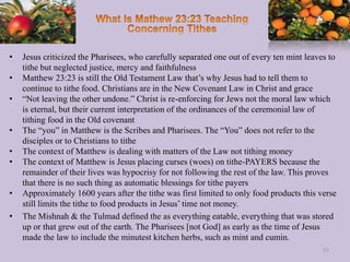• Jesus criticized the Pharisees, who carefully separated one out of every ten mint leaves to
tithe but neglected justice, mercy and faithfulness
• Matthew 23:23 is still the Old Testament Law that’s why Jesus had to tell them to
continue to tithe food. Christians are in the New Covenant Law in Christ and grace
• “Not leaving the other undone.” Christ is re-enforcing for Jews not the moral law which
is eternal, but their current interpretation of the ordinances of the ceremonial law of
tithing food in the Old covenant
• The “you” in Matthew is the Scribes and Pharisees. The “You” does not refer to the
disciples or to Christians to tithe
• The context of Matthew is dealing with matters of the Law not tithing money
• The context of Matthew is Jesus placing curses (woes) on tithe-PAYERS because the
remainder of their lives was hypocrisy for not following the rest of the law. This proves
that there is no such thing as automatic blessings for tithe payers
• Approximately 1600 years after the tithe was first limited to only food products this verse
still limits the tithe to food products in Jesus’ time not money.
• The Mishnah & the Tulmad defined the as everything eatable, everything that was stored
up or that grew out of the earth. The Pharisees [not God] as early as the time of Jesus
made the law to include the minutest kitchen herbs, such as mint and cumin.
83
 