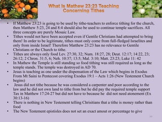 • If Matthew 23:23 is going to be used by tithe-teachers to enforce tithing for the church,
then Matthew 5:23, 24 and 8:4 should also be used to continue temple sacrifices. All
three concepts are purely Mosaic Law.
• Tithes would not have been accepted even if Gentile Christians had attempted to bring
them! In order to be legitimate, tithes must only come from full-fledged Israelites and
only from inside Israel! Therefore Matthew 23:23 has no relevance to Gentile
Christians or the Church to tithe.
• Tithes are always only food Lev. 27:30, 32; Num. 18:27, 28; Deut. 12:17; 14:22, 23;
26:12; 2 Chron. 31:5, 6; Neh. 10:37; 13:5; Mal. 3:10; Matt. 23:23; Luke 11: 42
• In Mathew the Temple is still standing so food tithing was still required as long as the
temple stands. The temple was destroyed in AD 70.
• Jesus is teaching as one under the dispensation of the Law which begins in Exodus
From Mt Saini to Pentecost covering Exodus 19:1 – Acts 1:26 (New Testement Church
begins)
• Jesus did not tithe because he was considered a carpenter and poor according to the
law and he did not own land to tithe from but he did pay the required temple support
Tax in Matthew 17:24-27 but did not have to because he did not need atonement (Ex
30:13-16)
• There is nothing in New Testement telling Chrisitians that a tithe is money rather than
food
• The New Testement epistisles does not set an exact amout or percentage to give
84
 