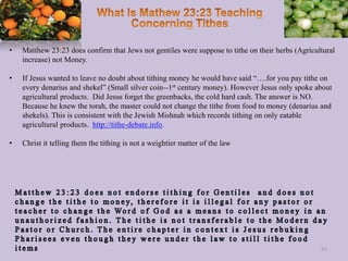 • Matthew 23:23 does confirm that Jews not gentiles were suppose to tithe on their herbs (Agricultural
increase) not Money.
• If Jesus wanted to leave no doubt about tithing money he would have said “….for you pay tithe on
every denarius and shekel” (Small silver coin--1st century money). However Jesus only spoke about
agricultural products. Did Jesus forget the greenbacks, the cold hard cash. The answer is NO.
Because he knew the torah, the master could not change the tithe from food to money (denarius and
shekels). This is consistent with the Jewish Mishnah which records tithing on only eatable
agricultural products. http://tithe-debate.info.
• Christ it telling them the tithing is not a weightier matter of the law
85
 