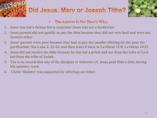 1. Jesus was not a farmer but a carpenter Jesus was not a landowner
2. Jesus parents did not qualify to pay the tithe because they did not own land and were not
farmers either
3. Jesus’ parents were poor because they had to pay the smaller offering for the poor for
purification: See Luke 2: 22-24. and then trace it back to Leviticus 12:8, Leviticus 14:21
4. Jesus did not receive the tithe because he was not a priest and not from the tribe of Levi
but from the tribe of Judah.
5. The is no record that any of the disciples or followers of Jesus paid Him a tithe during
His ministry work
6. Christ Ministry was supported by offerings not tithes
86
 