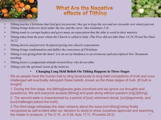• Tithing teaches Christians that God gets ten percent; they get to keep the rest and are stewards over ninety percent
• Tithing brings believers back under the law and the curse. (See Galatians 5:4)
• Tithing tends to corrupt leaders and gives many an expectation that the tithe is owed to their ministry.
• Tithing takes from the poor whom the Church is called to help. (The Poor did not tithe Duet 14:28-29 and See Duet
16:22
• Tithing diverts and perverts Scriptural giving into church corporations.
• Tithing brings condemnation and defiles the conscience of Christians.
• Tithing is not giving from the heart; it is an act of obedience to an erroneous and unscriptural New Testament
teaching.
• Tithing fosters a judgmental attitude toward those who do not tithe.
• Tithing veils the spiritual vision of the believer.
• Changing Long Held Beliefs On Tithing Happens in Three Stages
We as people have the human trait to cling tenaciously to long held conceptions of truth and once
challenged will eventually relinquish these beliefs, known as the three stages of truth. [If truth is
sought]
1. During the first stage, the [tithing]issues goes unnoticed and we ignore our thoughts and
[questions]. We and everyone accepts [tithing] and goes along without question [ing] [tithing].
2. The second state is characterized by a period of [our] vehement denial, [our]arguments, and
[our]challenges [about the truth].
3.The third stage witnesses the clear certainty about the issue [not tithing] being finally
recognized as self-evident after our decision to study to show ourselves approved and searching
the matter in scripture. (I Tim 2:15, Jn 5:39, Acts 17:11, Proverbs 25:2) 87
 