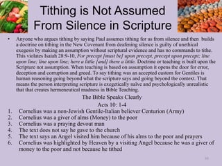 Tithing is Not Assumed
From Silence in Scripture
• Anyone who argues tithing by saying Paul assumes tithing for us from silence and then builds
a doctrine on tithing in the New Covenant from deafening silence is guilty of unethical
exegesis by making an assumption without scriptural evidence and has no commands to tithe.
This violates Isaiah 28:9-10, For precept [must be] upon precept, precept upon precept; line
upon line; line upon line; here a little [and] there a little. Doctrine or teaching is built upon the
Scripture not assumption. When teaching is based on assumption it opens the door for error,
deception and corruption and greed. To say tithing was an accepted custom for Gentiles is
human reasoning going beyond what the scripture says and going beyond the context. That
means the person interpreting scripture is exegetically naïve and psychologically unrealistic
that that creates hermeneutical madness in Bible Teaching.
The Bible Speaks Clearly
Acts 10: 1-4
1. Cornelius was a non-Jewish Gentile-Italian believer Centurion (Army)
2. Cornelius was a giver of alms (Money) to the poor
3. Cornelius was a praying devout man
4. The text does not say he gave to the church
5. The text says an Angel visited him because of his alms to the poor and prayers
6. Cornelius was highlighted by Heaven by a visiting Angel because he was a giver of
money to the poor and not because he tithed
88
 
