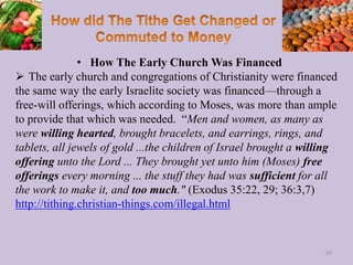 • How The Early Church Was Financed
 The early church and congregations of Christianity were financed
the same way the early Israelite society was financed—through a
free-will offerings, which according to Moses, was more than ample
to provide that which was needed. “Men and women, as many as
were willing hearted, brought bracelets, and earrings, rings, and
tablets, all jewels of gold ...the children of Israel brought a willing
offering unto the Lord ... They brought yet unto him (Moses) free
offerings every morning ... the stuff they had was sufficient for all
the work to make it, and too much." (Exodus 35:22, 29; 36:3,7)
http://tithing.christian-things.com/illegal.html
89
 