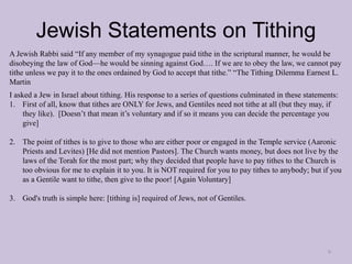 Jewish Statements on Tithing
9
A Jewish Rabbi said “If any member of my synagogue paid tithe in the scriptural manner, he would be
disobeying the law of God—he would be sinning against God…. If we are to obey the law, we cannot pay
tithe unless we pay it to the ones ordained by God to accept that tithe.” “The Tithing Dilemma Earnest L.
Martin
I asked a Jew in Israel about tithing. His response to a series of questions culminated in these statements:
1. First of all, know that tithes are ONLY for Jews, and Gentiles need not tithe at all (but they may, if
they like). [Doesn’t that mean it’s voluntary and if so it means you can decide the percentage you
give]
2. The point of tithes is to give to those who are either poor or engaged in the Temple service (Aaronic
Priests and Levites) [He did not mention Pastors]. The Church wants money, but does not live by the
laws of the Torah for the most part; why they decided that people have to pay tithes to the Church is
too obvious for me to explain it to you. It is NOT required for you to pay tithes to anybody; but if you
as a Gentile want to tithe, then give to the poor! [Again Voluntary]
3. God's truth is simple here: [tithing is] required of Jews, not of Gentiles.
 