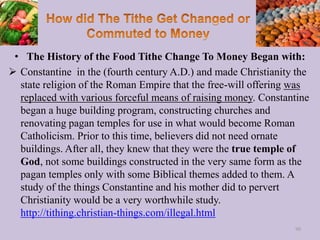 • The History of the Food Tithe Change To Money Began with:
 Constantine in the (fourth century A.D.) and made Christianity the
state religion of the Roman Empire that the free-will offering was
replaced with various forceful means of raising money. Constantine
began a huge building program, constructing churches and
renovating pagan temples for use in what would become Roman
Catholicism. Prior to this time, believers did not need ornate
buildings. After all, they knew that they were the true temple of
God, not some buildings constructed in the very same form as the
pagan temples only with some Biblical themes added to them. A
study of the things Constantine and his mother did to pervert
Christianity would be a very worthwhile study.
http://tithing.christian-things.com/illegal.html
90
 