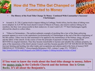 • The History of the Food Tithe Change To Money Continued With Constantine’s Successor
Charlemagne:
 Around A. D. 250, Cyprian tried to impose tithing in Carthage, North Africa, but his ideas of tithing were
never adopted. In A.D 585 the local church Council of Macon in France, also tried to enforce tithing on its
members, but they were unsuccessful in their endeavors. It wasn’t until A.D. 777 that Charlemagne legally
allowed the church to collect tithes.
 “Tithes in Christendom—The earliest authentic example of anything like a law of the State enforcing
payment appears to occur in the capitularies [ecclesiasticals] of Charlemagne at the end of the 8th or beginning of
the 9th century. Tithes were by that enactment to be applied to the maintenance of the bishop, clergy, the poor,
and the fabric of the church. In the course of time the principle of payment of tithes was extended FAR
BEYOND its original intention. Thus they became transferable to laymen and saleable like ordinary property, in
spite of the injunctions of the third Lateran Council; and they became payable OUT OF SOURCES OF INCOME
[not just farming and herding, but other trades and occupations and salaries paid in the form of money] NOT
ORIGINALLY TITHABLE." (Encyclopedia Britannica 1963, volume 2, page 253, ‘TITHES’).
http://transformed-by-truth.blogspot.com/2008/02/chapter-5-tithing-became-doctrine-of.html
91
money train Green
Backs
 
