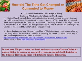 • The History of the Food Tithe Change To Money
Continued With Constantine’s Successor Charlemagne:
 “As the Church expanded and various institutions arose, it became necessary to make
laws which would insure the proper and permanent support of the clergy. The payment of
tithes was adopted from the Old Law... The earliest positive legislation on the subject seems
to be contained in the letter of the bishops assembled at Tours in 567 and the [canons] of the
Council of Macon in 585." (The Catholic Encyclopedia)
 So we begin to see how this unscriptural law of Christian tithing crept into the church
after being absent for nearly five centuries. Eventually the church "extended" their base of
tithe collecting to include all forms of income.
http://transformed-by-truth.blogspot.com/2008/02/chapter-5-tithing-became-doctrine-of.html
Another source for info is www.bible-truths.com/tithing.html
92
 