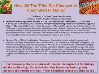 • The History of the Food Tithe Change To Money
Continued With Constantine’s Successor Charlemagne:
 Historians usually agree that, not until A.D. 567, five hundred and thirty seven (537) years after
Calvary, did the Church’s first substantial attempt to enforce tithing under its own authority appear in
history! The Council of Tours in 567 and the Council of Macon in 585 enacted regional church decrees for
tithing and excommunication of non-tithers, but did not receive authority from the king to enforce collection
through civil decrees. It is significant that tithing did not emerge historically until the church became
powerful in the secular realm. Even at this late date tithes were still only food. Eventually the Roman Church
even refused to administer last rites if it was not given wealth or land in wills.
 Between 774 to 777 the Frankish king, Charlemagne, destroyed the Arian Lombard kingdom which
separated his empire from northern Italy. After his defeat of the Lombards, Charlemagne’s unopposed rule
included northern Italy and Rome. By quoting the Mosaic Law as its authority at a Church synod, the pope
finally convinced Charlemagne to allow enforced agricultural tithing in support of the fast-growing parish
system of churches. In 785 Pope Hadrian attempted to impose tithing on the Anglo-Saxons. In appreciation
of his church support, on Christmas Day, A.D. 800, the pope crowned Charlemagne as Holy Roman
Emperor, thus making official the renewed “Holy” Roman Empire. Should the Church Teach Tithing page
260
93
 