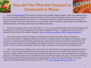  Prior to the Revolutionary War, American churches enjoyed public financial support, which was supplemented by
pew sales and rentals. Continued tax support for religion was hotly debated during the formation of the new American
government. The Establishment Clause in the U.S. Constitution effectively ended government financial support of
religion. Churches were forced to develop new revenue streams. Weekly collections, which began in the middle of the
nineteenth century, and tithing can be traced to that financial necessity.
 The Tithe Commutation Act of 1836 (6&7 will. IV, c. 71 was an act of the Parliament of the United Kingdom with
the long title “An Act for the Commutation of the Tithes in England and Wales.” It replaced and ancient system of
payment of tithes in kind with monetary payments. http://www.ehow.com/about_5402936_origin-tithing.html
 In the fourth century, the Roman Emperor Constantine converted to Christianity. Prior to Constantine’s
conversion, Christianity was illegal and churches met secretly in homes with part-time leaders who had other sources
of income. Constantine made Christianity both legal and a status symbol causing the Church to expand rapidly. The
Church moved out of homes and into buildings and employed full-time ministers, creating a much greater need for
income. The New Catholic Encyclopedia’s article on tithing summarizes this situation and what happened next:
 ““The early Church had no tithing system. The tithes of the Old Testament were regarded as abrogated by the law
of Christ… As the Church expanded, however, and its material needs grew more numerous and complex, it became
necessary to adopt a definite rule to which people could be held either by a sense of moral obligation or by a precept of
positive law. The tithing of the Old Law provided an obvious model and it began to be taught…The Council of Macon
in 585 ordered payment of tithes and threatened excommunication to those who refused to comply.” The entire
Catholic church did not adopt the council degrees until 777 AD. http://happyjesusday.com/wp/?p=170
94
 