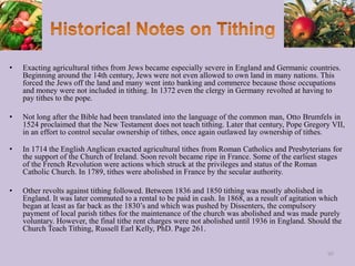 • Exacting agricultural tithes from Jews became especially severe in England and Germanic countries.
Beginning around the 14th century, Jews were not even allowed to own land in many nations. This
forced the Jews off the land and many went into banking and commerce because those occupations
and money were not included in tithing. In 1372 even the clergy in Germany revolted at having to
pay tithes to the pope.
• Not long after the Bible had been translated into the language of the common man, Otto Brumfels in
1524 proclaimed that the New Testament does not teach tithing. Later that century, Pope Gregory VII,
in an effort to control secular ownership of tithes, once again outlawed lay ownership of tithes.
• In 1714 the English Anglican exacted agricultural tithes from Roman Catholics and Presbyterians for
the support of the Church of Ireland. Soon revolt became ripe in France. Some of the earliest stages
of the French Revolution were actions which struck at the privileges and status of the Roman
Catholic Church. In 1789, tithes were abolished in France by the secular authority.
• Other revolts against tithing followed. Between 1836 and 1850 tithing was mostly abolished in
England. It was later commuted to a rental to be paid in cash. In 1868, as a result of agitation which
began at least as far back as the 1830’s and which was pushed by Dissenters, the compulsory
payment of local parish tithes for the maintenance of the church was abolished and was made purely
voluntary. However, the final tithe rent charges were not abolished until 1936 in England. Should the
Church Teach Tithing, Russell Earl Kelly, PhD. Page 261.
95
 