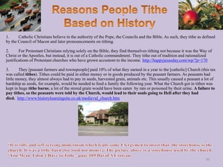 1. Catholic Christians believe in the authority of the Pope, the Councils and the Bible. As such, they tithe as defined
by the Council of Macon and later pronouncements on tithing.
2. For Protestant Christians relying solely on the Bible, they find themselves tithing not because it was the Way of
Christ or the Apostles, but instead, it is out of a Catholic commandment. They tithe out of tradition and rationalized
justifications of Protestant churches who have grown accustom to the income. http://happyjesusday.com/wp/?p=170
3. They [peasant farmers and townspeople] paid 10% of what they earned in a year to the [catholic] Church (this tax
was called tithes). Tithes could be paid in either money or in goods produced by the peasant farmers. As peasants had
little money, they almost always had to pay in seeds, harvested grain, animals etc. This usually caused a peasant a lot of
hardship as seeds, for example, would be needed to feed a family the following year. What the Church got in tithes was
kept in huge tithe barns; a lot of the stored grain would have been eaten by rats or poisoned by their urine. A failure to
pay tithes, so the peasants were told by the Church, would lead to their souls going to Hell after they had
died. http://www.historylearningsite.co.uk/medieval_church.htm
96
 