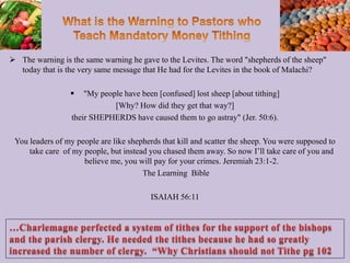 The warning is the same warning he gave to the Levites. The word "shepherds of the sheep"
today that is the very same message that He had for the Levites in the book of Malachi?
 "My people have been [confused] lost sheep [about tithing]
[Why? How did they get that way?]
their SHEPHERDS have caused them to go astray" (Jer. 50:6).
You leaders of my people are like shepherds that kill and scatter the sheep. You were supposed to
take care of my people, but instead you chased them away. So now I’ll take care of you and
believe me, you will pay for your crimes. Jeremiah 23:1-2.
The Learning Bible
ISAIAH 56:11
97
 