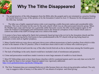 Why The Tithe Disappeared
 The actual practice of the tithe disappears from the Bible after the gospels and is not reinstated as a practice binding
on Gentile believers in any of the epistles or by the Jerusalem Council in Acts 15. Reasons for the disappearance of
the tithe may include:
1. The tithe was a highly organized nation-wide event requiring a stable theocratic nation and considerable infra-
structure. This was obviously not the case for the early church which was an often persecuted minority group. When
the Middle Ages came and Europe was a generally stable theocratic society the tithe would reappear again in 585
under the Emperor Charlemagne and unfortunately lead to the financial corruption of the Church which came to
control one-tenth of the GDP of Europe and over a third of the lands.
2. It seems to have been replaced by Spirit-led community based giving in the revival in the Jerusalem church and this
model of continual giving led by God seems to have predominated in the NT church with giving being based on
pneumatic events such as Agabus' prophecy.
3. Many Gentile believers were slaves and most slaves were without possessions or land or produce from which to tithe
at least in the manner of the OT practice. (Plus it would have been cruel to ask it of those who could not give.)
4. It was a Jewish festival and went the way of the other Jewish festivals as far as observance among the Gentiles goes.
5. The lack of buildings in the early church would have included a lack of storehouses and granaries.
6. Crime and persecution would have made it unwise to store large amounts of wealth in a local church.
7. Most NT fellowships seem to have been house churches with bi-vocational pastors and it was only later on in the NT
that the right for these to have proper financial support was vigorously addressed.
http://www.globalchristians.org/ebooks/Tithing.htm
8. The New Testament does not command believers to tithe because there are clear giving principles outlined. The only
way to suggest a tithe of money is if the entire NT was absent of scripture and silent giving.
98
 