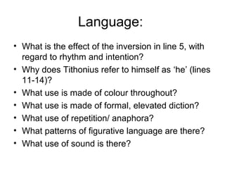 Language:
• What is the effect of the inversion in line 5, with
  regard to rhythm and intention?
• Why does Tithonius refer to himself as ‘he’ (lines
  11-14)?
• What use is made of colour throughout?
• What use is made of formal, elevated diction?
• What use of repetition/ anaphora?
• What patterns of figurative language are there?
• What use of sound is there?
 