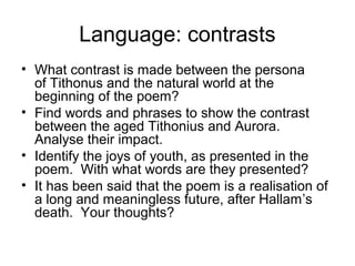 Language: contrasts
• What contrast is made between the persona
  of Tithonus and the natural world at the
  beginning of the poem?
• Find words and phrases to show the contrast
  between the aged Tithonius and Aurora.
  Analyse their impact.
• Identify the joys of youth, as presented in the
  poem. With what words are they presented?
• It has been said that the poem is a realisation of
  a long and meaningless future, after Hallam’s
  death. Your thoughts?
 