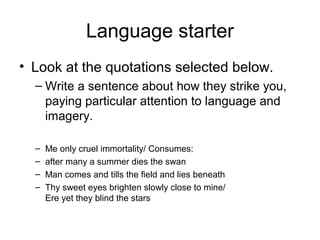 Language starter
• Look at the quotations selected below.
  – Write a sentence about how they strike you,
    paying particular attention to language and
    imagery.

  –   Me only cruel immortality/ Consumes:
  –   after many a summer dies the swan
  –   Man comes and tills the field and lies beneath
  –   Thy sweet eyes brighten slowly close to mine/
      Ere yet they blind the stars
 