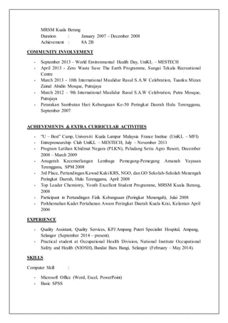 MRSM Kuala Berang
Duration : January 2007 – December 2008
Achievement : 8A 2B
COMMUNITY INVOLVEMENT
- September 2013 – World Environmental Health Day, UniKL – MESTECH
- April 2013 - Zero Waste Save The Earth Programme, Sungai Tekala Recreational
Centre
- March 2013 - 10th International Maulidur Rasul S.A.W Celebration, Tuanku Mizan
Zainal Abidin Mosque, Putrajaya
- March 2012 – 9th International Maulidur Rasul S.A.W Celebration, Putra Mosque,
Putrajaya
- Perarakan Sambutan Hari Kebangsaan Ke-50 Peringkat Daerah Hulu Terengganu,
September 2007
ACHIEVEMENTS & EXTRA CURRICULAR ACTIVITIES
- “U – Best” Camp, Universiti Kuala Lumpur Malaysia France Institue (UniKL – MFI)
- Entrepreneurship Club UniKL – MESTECH, July – November 2011
- Program Latihan Khidmat Negara (PLKN), Peladang Setiu Agro Resort, December
2008 – March 2009
- Anugerah Kecemerlangan Lembaga Pemegang-Pemegang Amanah Yayasan
Terengganu, SPM 2008
- 3rd Place, Pertandingan Kawad Kaki KRS, NGO, dan GO Sekolah-Sekolah Menengah
Peringkat Daerah, Hulu Terengganu, April 2008
- Top Leader Chemistry, Youth Excellent Student Programme, MRSM Kuala Berang,
2008
- Participant in Pertandingan Fizik Kebangsaan (Peringkat Menengah), Julai 2008
- Perkhemahan Kadet Pertahanan Awam Peringkat Daerah Kuala Krai, Kelantan April
2006
EXPERIENCE
- Quality Assistant, Quality Services, KPJ Ampang Puteri Specialist Hospital, Ampang,
Selangor (September 2014 – present).
- Practical student at Occupational Health Division, National Institute Occupational
Safety and Health (NIOSH), Bandar Baru Bangi, Selangor (February – May 2014).
SKILLS
Computer Skill :
- Microsoft Office (Word, Excel, PowerPoint)
- Basic SPSS
 