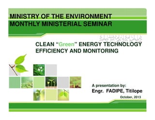 MINISTRY OF THE ENVIRONMENT
MONTHLY MINISTERIAL SEMINAR
CLEAN “Green” ENERGY TECHNOLOGY
EFFICIENCY AND MONITORING

A presentation by:

Engr. FADIPE, Titilope
October, 2013

 