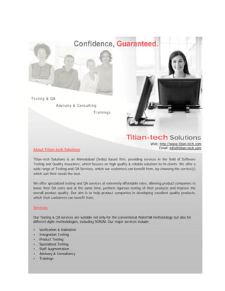 Web: http://www.titian-tech.com
Email: info@titian-tech.com
Testing & QA
Advisory & Consulting
Trainings
Titian-tech Solutions
About Titian-tech Solutions
Titian-tech Solutions is an Ahmedabad (India) based firm, providing services in the field of Software
Testing and Quality Assurance, which focuses on high quality & reliable solutions to its clients. We offer a
wide range of Testing and QA Services, which our customers can benefit from, by choosing the service(s)
which suit their needs the best.
We offer specialized testing and QA services at extremely affordable rates, allowing product companies to
lower their QA costs and at the same time, perform rigorous testing of their products and improve the
overall product quality. Our aim is to help product companies in developing excellent quality products,
which their customers can benefit from.
Services
Our Testing & QA services are suitable not only for the conventional Waterfall methodology but also for
different Agile methodologies, including SCRUM. Our major services include:
• Verification & Validation
• Integration Testing
• Product Testing
• Specialized Testing
• Staff Augmentation
• Advisory & Consultancy
• Trainings
Confidence, Guaranteed.
 