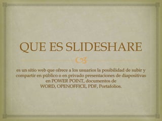 QUE ES SLIDESHARE
es un sitio web que ofrece a los usuarios la posibilidad de subir y
compartir en público o en privado presentaciones de diapositivas
en POWER POINT, documentos de
WORD, OPENOFFICE, PDF, Portafolios.